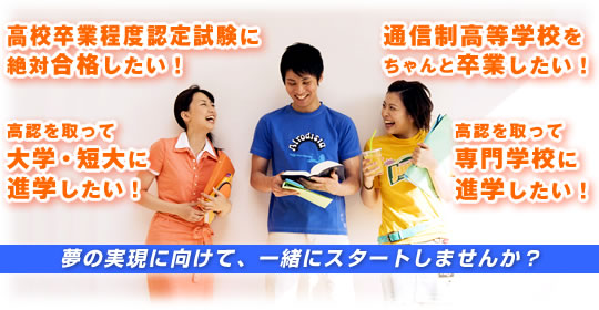 高校卒業程度認定試験に絶対合格したい! 通信制高等学校をちゃんと卒業したい! 高認を取って大学・短大に進学したい! 高認を取って専門学校に進学したい! 夢の実現に向けて、一緒にスタートしませんか?