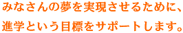 みなさんの夢を実現させるために、進学という目標をサポートします。