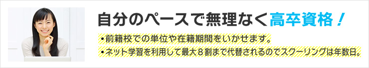 自分のペースで無理なく高卒資格！　前籍校での単位や在籍期間をいかせます。　ネット学習を利用して最大８割まで代替されるのでスクーリングは年数日。