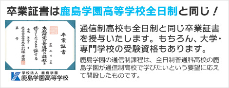 卒業資格は鹿島学園高等学校全日制と同じ！通信制高校も全日制と同じ卒業証書を授与いたします。
もちろん、大学・専門学校の受験資格もあります。　鹿島学園の通信制課程は、全日制普通科高校の鹿島学園が通信制高校で学びたいという要望に応えて開設したものです。