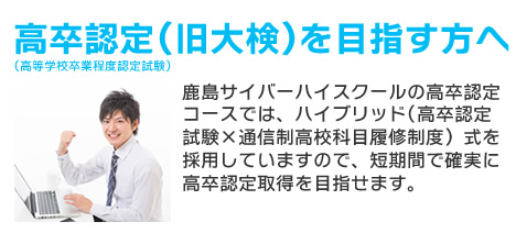 高卒認定（大検）を目指す方へ鹿島サイバーハイスクールの高卒認定コースでは、ハイブリット(高卒認定試験×通信制高校科目履修制度）式を採用していますので、短期間で確実に高卒認定取得を目指せます。